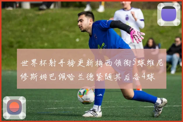 世界杯射手榜更新梅西领衔5球维尼修斯姆巴佩哈兰德紧随其后各4球