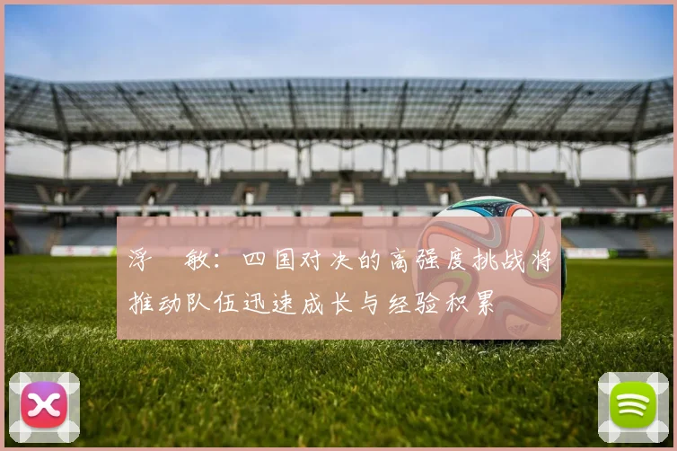 浮嶋敏：四国对决的高强度挑战将推动队伍迅速成长与经验积累