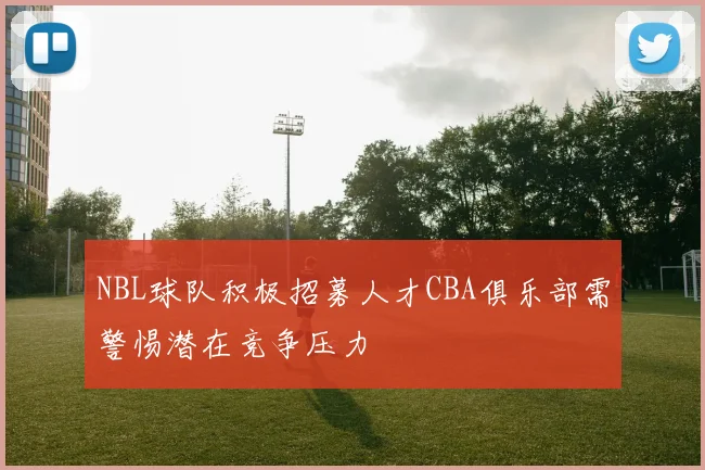 NBL球队积极招募人才CBA俱乐部需警惕潜在竞争压力