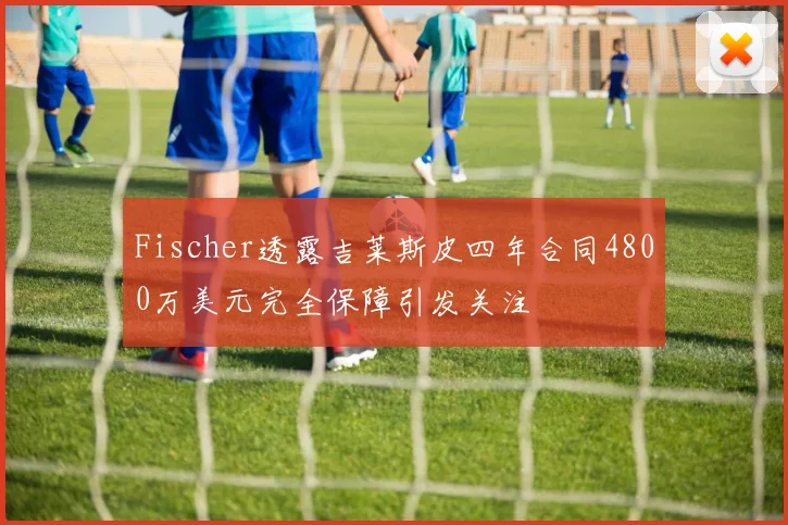 Fischer透露吉莱斯皮四年合同4800万美元完全保障引发关注