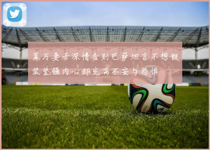 莱万妻子深情告别巴萨坦言不想假装坚强内心却充满不安与恐惧