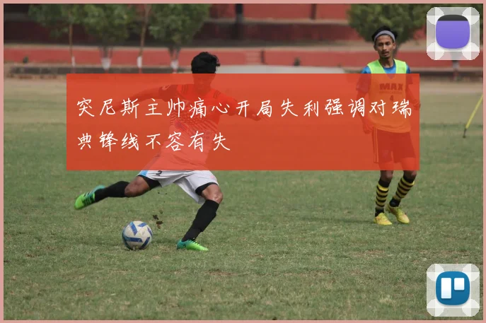 突尼斯主帅痛心开局失利强调对瑞典锋线不容有失