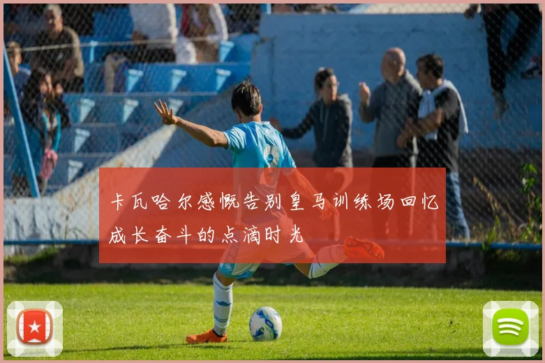 卡瓦哈尔感慨告别皇马训练场回忆成长奋斗的点滴时光