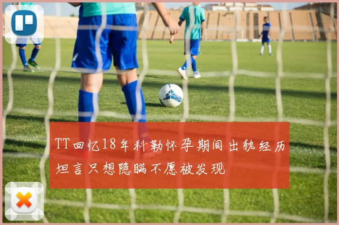 TT回忆18年科勒怀孕期间出轨经历坦言只想隐瞒不愿被发现