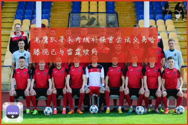 老鹰队寻求内线补强曾尝试交易哈滕现已与雷霆续约