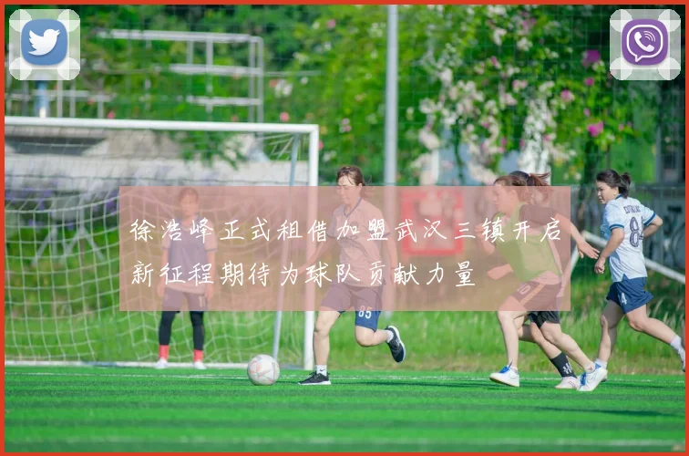 徐浩峰正式租借加盟武汉三镇开启新征程期待为球队贡献力量