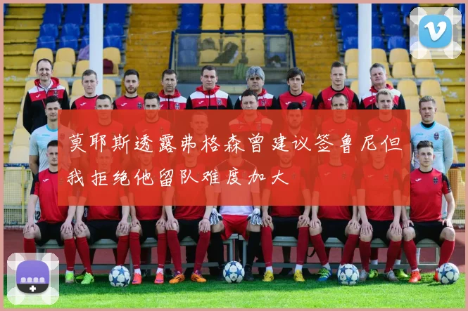 莫耶斯透露弗格森曾建议签鲁尼但我拒绝他留队难度加大