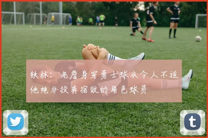 铁林：老詹身穿勇士球衣令人不适他绝非投奔宿敌的角色球员