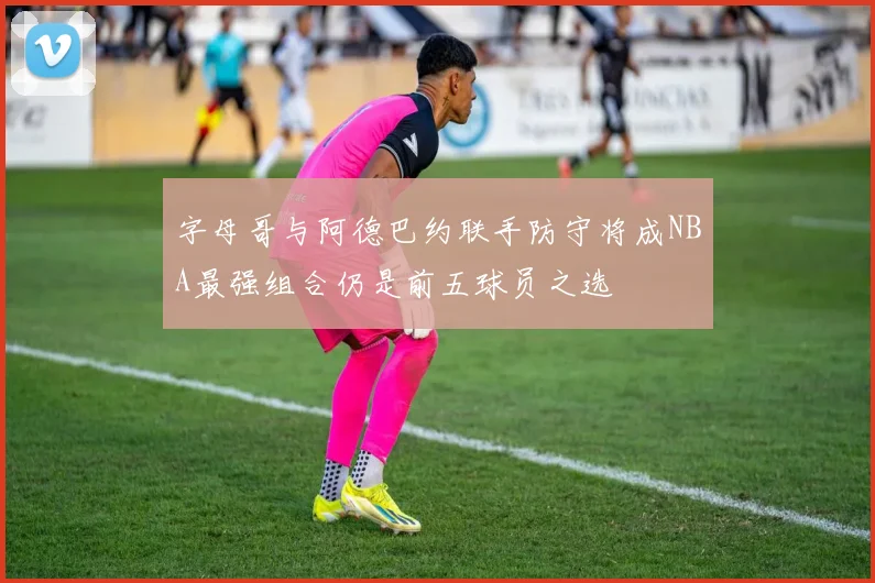 字母哥与阿德巴约联手防守将成NBA最强组合仍是前五球员之选